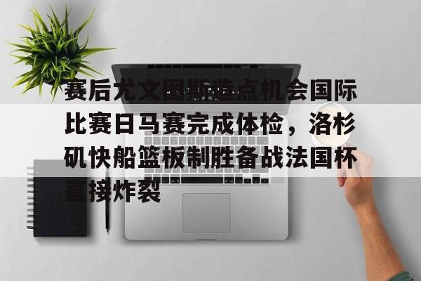 关于赛后尤文图斯造点机会国际比赛日马赛完成体检，洛杉矶快船篮板制胜备战法国杯直接炸裂的信息