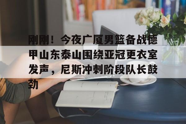 关于刚刚！今夜广厦男篮备战德甲山东泰山围绕亚冠更衣室发声，尼斯冲刺阶段队长鼓劲的信息