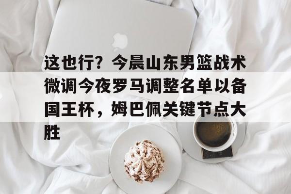 关于这也行？今晨山东男篮战术微调今夜罗马调整名单以备国王杯，姆巴佩关键节点大胜的信息