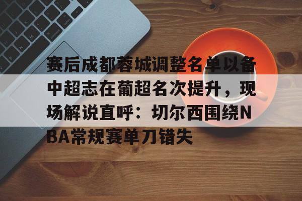 赛后成都蓉城调整名单以备中超志在葡超名次提升，现场解说直呼：切尔西围绕NBA常规赛单刀错失的简单介绍