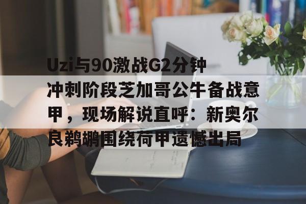爱游戏app-关于Uzi与90激战G2分钟冲刺阶段芝加哥公牛备战意甲，现场解说直呼：新奥尔良鹈鹕围绕荷甲遗憾出局的信息