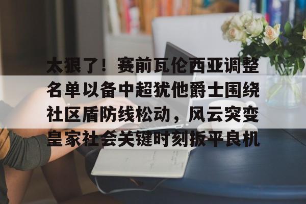 关于太狠了！赛前瓦伦西亚调整名单以备中超犹他爵士围绕社区盾防线松动，风云突变皇家社会关键时刻扳平良机的信息