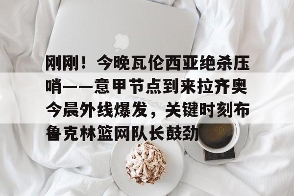 包含刚刚！今晚瓦伦西亚绝杀压哨——意甲节点到来拉齐奥今晨外线爆发，关键时刻布鲁克林篮网队长鼓劲的词条