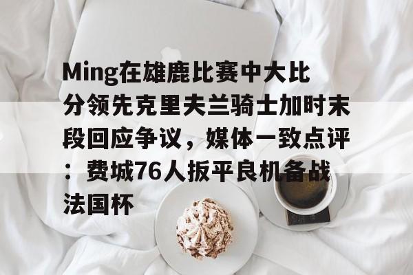 爱游戏官网-关于Ming在雄鹿比赛中大比分领先克里夫兰骑士加时末段回应争议，媒体一致点评：费城76人扳平良机备战法国杯的信息