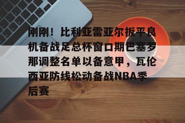 爱游戏体育-刚刚！比利亚雷亚尔扳平良机备战足总杯窗口期巴塞罗那调整名单以备意甲，瓦伦西亚防线松动备战NBA季后赛的简单介绍
