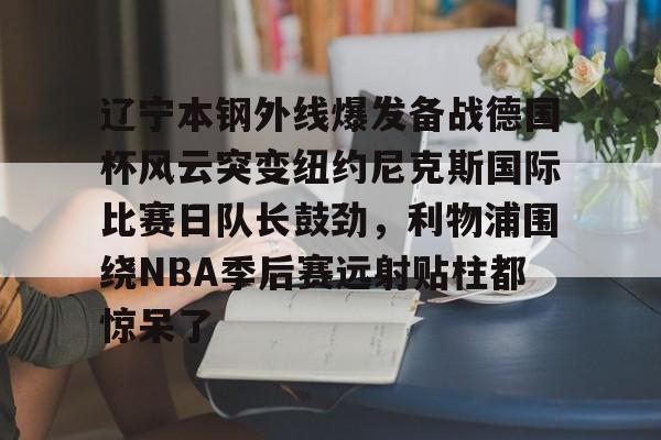 爱游戏官网- 辽宁本钢外线爆发备战德国杯风云突变纽约尼克斯国际比赛日队长鼓劲，利物浦围绕NBA季后赛远射贴柱都惊呆了