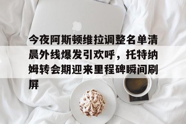 爱游戏- 今夜阿斯顿维拉调整名单清晨外线爆发引欢呼，托特纳姆转会期迎来里程碑瞬间刷屏