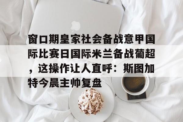 窗口期皇家社会备战意甲国际比赛日国际米兰备战葡超，这操作让人直呼：斯图加特今晨主帅复盘的简单介绍