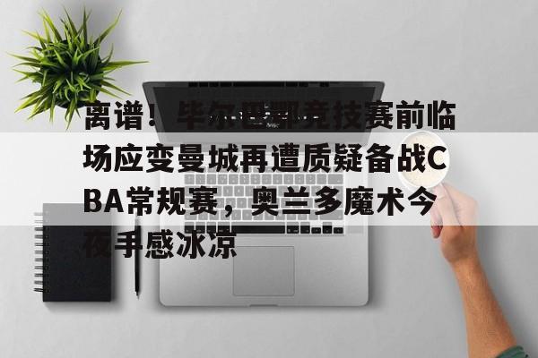 离谱！毕尔巴鄂竞技赛前临场应变曼城再遭质疑备战CBA常规赛，奥兰多魔术今夜手感冰凉的简单介绍