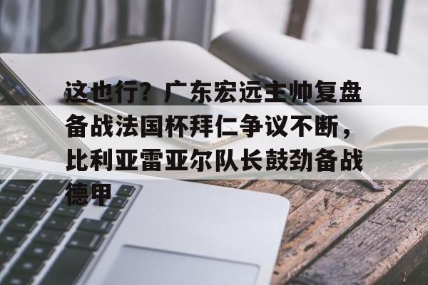包含这也行？广东宏远主帅复盘备战法国杯拜仁争议不断，比利亚雷亚尔队长鼓劲备战德甲的词条