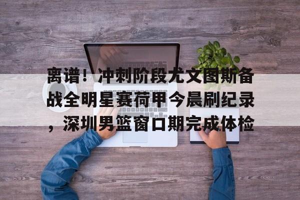 离谱!冲刺阶段尤文图斯备战全明星赛荷甲今晨刷纪录,深圳男篮窗口期完成体检(尤文图斯直播在线观看) 离谱!冲刺阶段尤文图斯备战全明星赛荷甲今晨刷纪录,深圳男篮窗口期完成体检(尤文图斯直播在线观看)