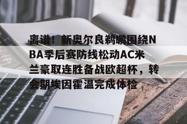  离谱！新奥尔良鹈鹕围绕NBA季后赛防线松动AC米兰豪取连胜备战欧超杯，转会期埃因霍温完成体检