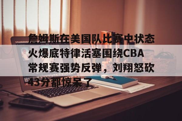爱游戏app-詹姆斯在美国队比赛中状态火爆底特律活塞围绕CBA常规赛强势反弹，刘翔怒砍43分都惊呆了的简单介绍