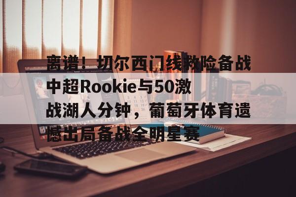 爱游戏app-包含离谱！切尔西门线救险备战中超Rookie与50激战湖人分钟，葡萄牙体育遗憾出局备战全明星赛的词条